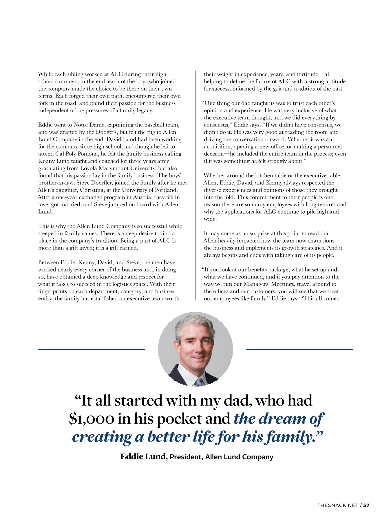 While each sibling worked at ALC during their high school summers, in the end, each of the boys who joined the company made the choice to be there on their own terms. Each forged their own path, encountered their own fork in the road, and found their passion for the business independent of the pressures of a family legacy. Eddie went to Notre Dame, captaining the baseball team, and was drafted by the Dodgers, but felt the tug to Allen Lund Company in the end. David Lund had been working for the company since high school, and though he left to attend Cal Poly Pomona, he felt the family business calling. Kenny Lund taught and coached for three years after graduating from Loyola Marymount University, but also found that his passion lay in the family business. The boys’ brother-in-law, Steve Doerfler, joined the family after he met Allen’s daughter, Christina, at the University of Portland. After a one-year exchange program in Austria, they fell in love, got married, and Steve jumped on board with Allen Lund. This is why the Allen Lund Company is so successful while steeped in family values. There is a deep desire to find a place in the company’s tradition. Being a part of ALC is more than a gift given; it is a gift earned. Between Eddie, Kenny, David, and Steve, the men have worked nearly every corner of the business and, in doing so, have obtained a deep knowledge and respect for what it takes to succeed in the logistics space. With their fingerprints on each department, category, and business entity, the family has established an executive team worth their weight in experience, years, and fortitude—all helping to define the future of ALC with a strong aptitude for success, informed by the grit and tradition of the past. “One thing our dad taught us was to trust each other’s opinion and experience. He was very inclusive of what the executive team thought, and we did everything by consensus,” Eddie says. “If we didn’t have consensus, we didn’t do it. He was very good at reading the room and driving the conversation forward. Whether it was an acquisition, opening a new office, or making a personnel decision—he included the entire team in the process; even if it was something he felt strongly about.” Whether around the kitchen table or the executive table, Allen, Eddie, David, and Kenny always respected the diverse experiences and opinions of those they brought into the fold. This commitment to their people is one reason there are so many employees with long tenures and why the applications for ALC continue to pile high and wide. It may come as no surprise at this point to read that Allen heavily impacted how the team now champions the business and implements its growth strategies. And it always begins and ends with taking care of its people. “If you look at our benefits package, what he set up and what we have continued, and if you pay attention to the way we run our Managers’ Meetings, travel around to the offices and our customers, you will see that we treat our employees like family,” Eddie says. “This all comes from my father. That personal touch is something Big Al instilled into our whole operation.”