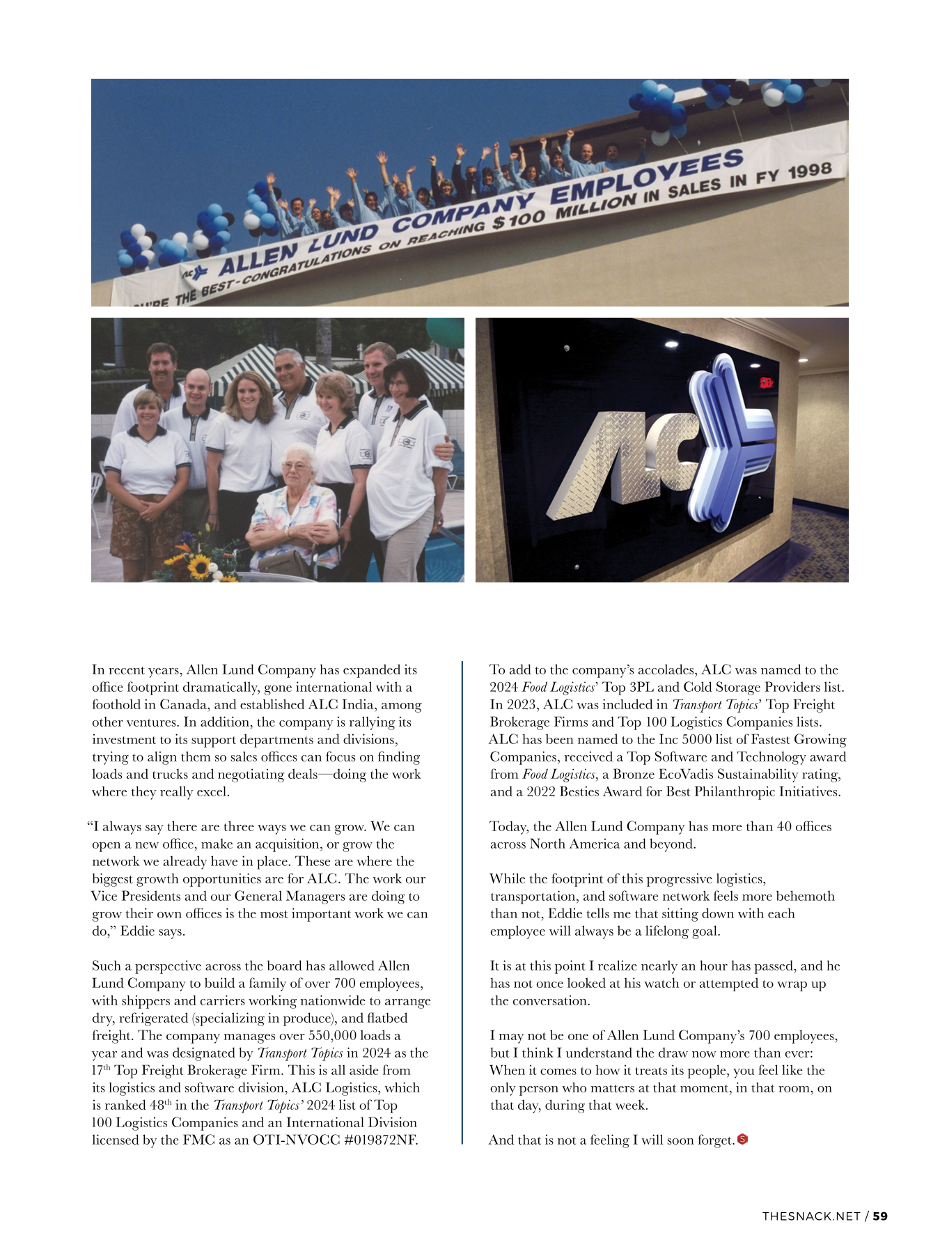 In recent years, Allen Lund Company has expanded its office footprint dramatically, gone international with a foothold in Canada, and established ALC India, among other ventures. In addition, the company is rallying its investment to its support departments and divisions, trying to align them so sales offices can focus on finding loads and trucks and negotiating deals—doing the work where they really excel. “I always say there are three ways we can grow. We can open a new office, make an acquisition, or grow the network we already have in place. These are where the biggest growth opportunities are for ALC. The work our Vice Presidents and our General Managers are doing to grow their own offices is the most important work we can do,” Eddie says. Such a perspective across the board has allowed Allen Lund Company to build a family of over 700 employees, with shippers and carriers working nationwide to arrange dry, refrigerated (specializing in produce), and flatbed freight. The company manages over 550,000 loads a year and was designated by Transport Topics in 2024 as the 17th Top Freight Brokerage Firm. This is all aside from its logistics and software division, ALC Logistics, which is ranked 48th in the Transport Topics’ 2024 list of Top 100 Logistics Companies and an International Division licensed by the FMC as an OTI-NVOCC #019872NF. To add to the company’s accolades, ALC was named to the 2024 Food Logistics’ Top 3PL and Cold Storage Providers list. In 2023, ALC was included in Transport Topics’ Top Freight Brokerage Firms and Top 100 Logistics Companies lists. ALC has been named to the Inc 5000 list of Fastest Growing Companies, received a Top Software and Technology award from Food Logistics, a Bronze EcoVadis Sustainability rating, and a 2022 Besties Award for Best Philanthropic Initiatives. Today, the Allen Lund Company has more than 40 offices across North America and beyond. While the footprint of this progressive logistics, transportation, and software network feels more behemoth than not, Eddie tells me that sitting down with each employee will always be a lifelong goal. It is at this point I realize nearly an hour has passed, and he has not once looked at his watch or attempted to wrap up the conversation. I may not be one of Allen Lund Company’s 700 employees, but I think I understand the draw now more than ever: When it comes to how it treats its people, you feel like the only person who matters at that moment, in that room, on that day, during that week. And that is not a feeling I will soon forget.